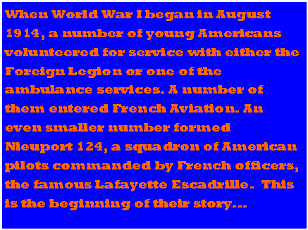 Text Box: When World War I began in August 1914, a number of young Americans volunteered for service with either the Foreign Legion or one of the ambulance services. A number of them entered French Aviation. An even smaller number formed Nieuport 124, a squadron of American pilots commanded by French officers, the famous Lafayette Escadrille.  This is the beginning of their story...