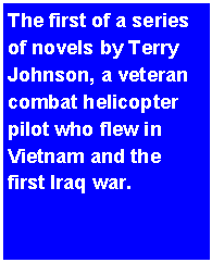 Text Box: The first of a series of novels by Terry Johnson, a veteran combat helicopter pilot who flew in Vietnam and the first Iraq war.